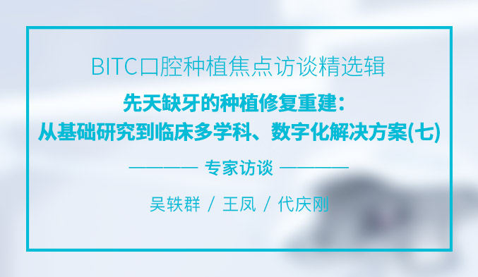 BITC口腔种植焦点访谈精选辑——先天缺牙的种植修复重建：从基础研究到临床多学科、数字化解决方案（七）